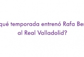 ¿En qué temporada entrenó Rafa Benítez al Real Valladolid?